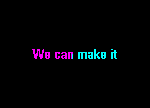 We can make it