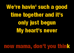 We're hauin' such a good
time together and it's
only iust begun
My heart's never

now mama, don't you think