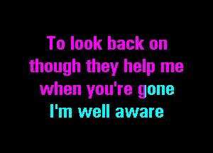 To look back on
though they help me

when you're gone
I'm well aware