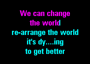 We can change
the world

re-arrange the world
it's dy....ing
to get better