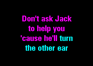 Don't ask Jack
to help you

'cause he'll turn
the other ear