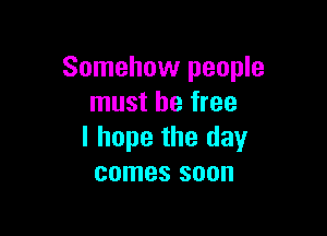 Somehow people
must be free

I hope the day
comes soon