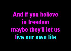 And if you believe
in freedom

maybe they'll let us
live our own life