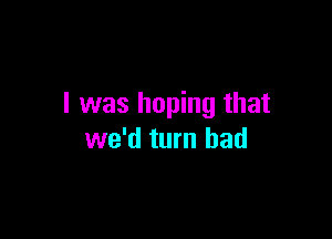 I was hoping that

we'd turn had