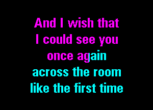 And I wish that
I could see you

once again
across the room
like the first time