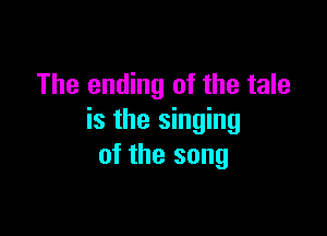 The ending of the tale

is the singing
of the song