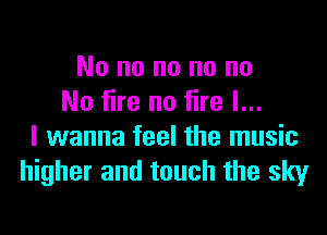 No no no no no
No fire no fire I...

I wanna feel the music
higher and touch the sky