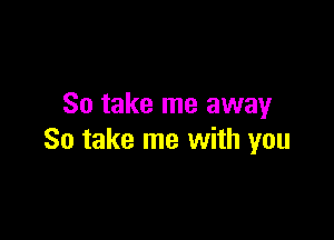 So take me away

So take me with you