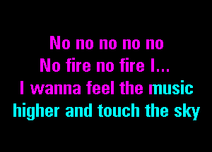 No no no no no
No fire no fire I...

I wanna feel the music
higher and touch the sky