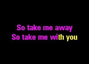 So take me away

So take me with you