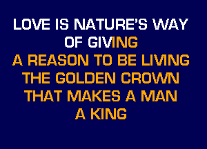 LOVE IS NATUREAS WAY
OF GIVING
A REASON TO BE LIVING
THE GOLDEN CROWN
THAT MAKES A MAN
A KING