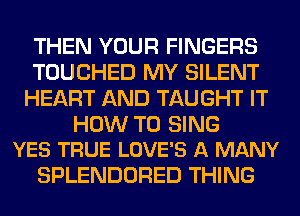 THEN YOUR FINGERS
TOUCHED MY SILENT
HEART AND TAUGHT IT

HOW TO SING
YES TRUE LOVE'S A MANY

SPLENDORED THING