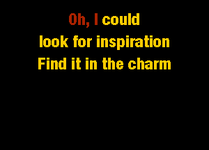 Oh, I could
look for inspiration
Find it in the charm