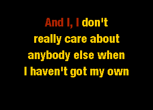 And I, I don't
really care about

anybody else when
I haven't got my own