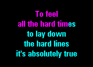 To feel
all the hard times

to lay down
the hard lines
it's absolutely true