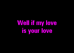 Well if my love

is your love