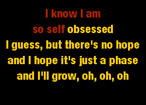 I know I am
so self obsessed
I guess, but there's no hope
and I hope it's iust a phase
and I'll grow, oh, oh, oh