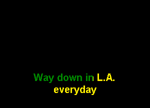 Way down in LA.
everyday