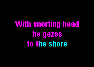 With snorting head

he gazes
to the shore