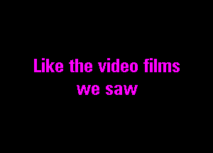Like the video films

we saw