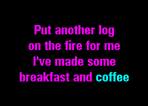 Put another log
on the fire for me

I've made some
breakfast and coffee