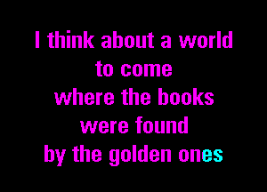 I think about a world
to come

where the books
were found
by the golden ones