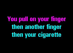 You pull on your finger

then another finger
then your cigarette