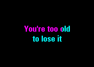 You're too old

to lose it