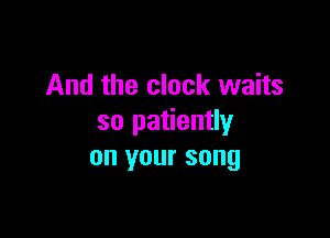 And the clock waits

so patiently
on your song
