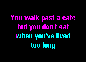 You walk past a cafe
but you don't eat

when you've lived
toolong