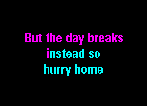 But the day breaks

instead so
hurry home