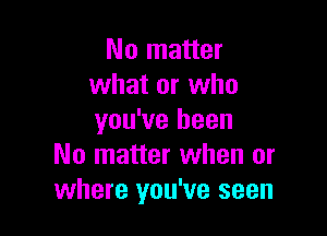 No matter
what or who

you've been
No matter when or
where you've seen