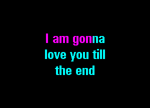 I am gonna

love you till
the end