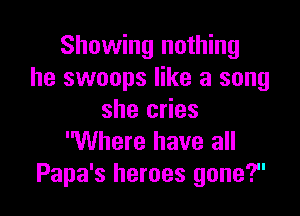 Showing nothing
he swoops like a song

she cries
Where have all
I 17
Papa 3 heroes gone.