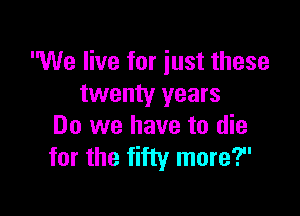 We live for iust these
twenty years

Do we have to die
for the fifty more?