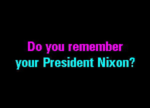 Do you remember

your President Nixon?