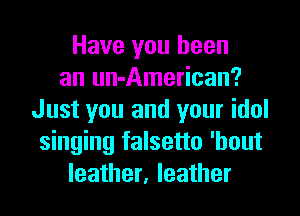 Have you been
an un-American?
Just you and your idol
singing falsetto 'hout
leather, leather