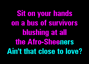 Sit on your hands
on a bus of survivors
blushing at all
the Afro-Sheeners
Ain't that close to love?