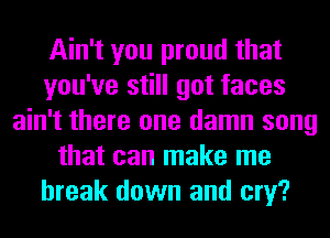 Ain't you proud that
you've still got faces
ain't there one damn song
that can make me
break down and cry?