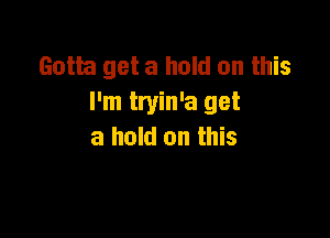 Gotta get a hold on this
I'm tryin'a get

a hold on this