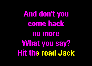And don't you
come back

no more
What you say?
Hit the road Jack