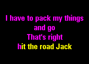 I have to pack my things
and go

That's right
hit the road Jack