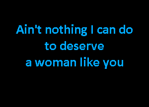 Ain't nothing I can do
to deserve

a woman like you
