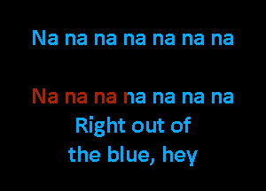 Na na na na na na na

Na na na na na na na
Right out of
the blue, hey