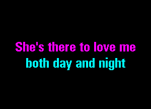 She's there to love me

both day and night