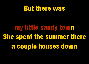 But there was

my little sandy town
She spent the summer there
a couple houses down