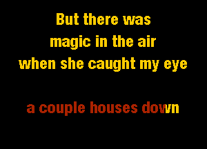 But there was
magic in the air
when she caught my eye

a couple houses down