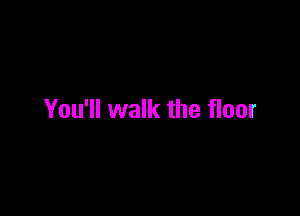 You'll walk the floor