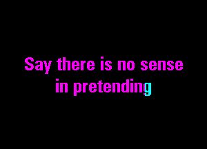 Say there is no sense

in pretending