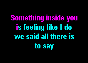 Something inside you
is feeling like I do

we said all there is
to say